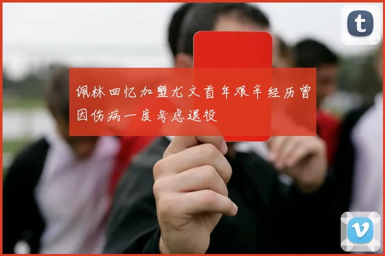 佩林回忆加盟尤文首年艰辛经历曾因伤病一度考虑退役