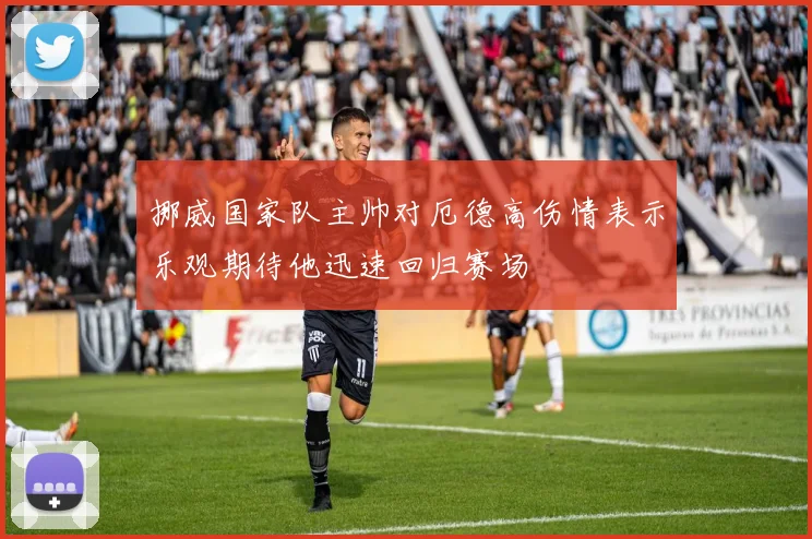 挪威国家队主帅对厄德高伤情表示乐观期待他迅速回归赛场