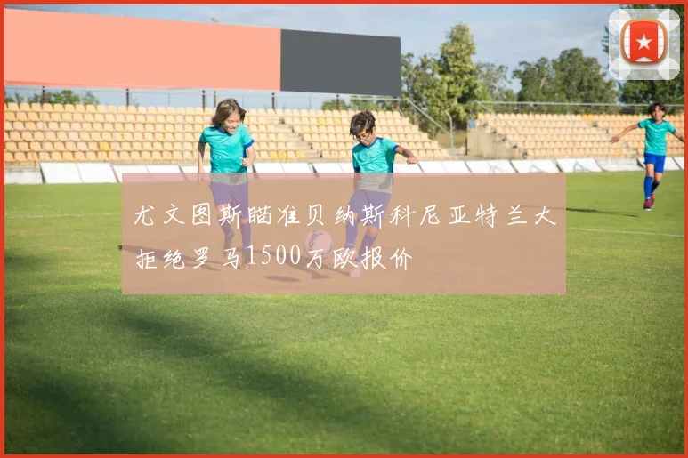 尤文图斯瞄准贝纳斯科尼亚特兰大拒绝罗马1500万欧报价