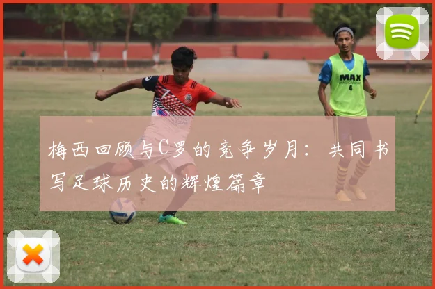 梅西回顾与C罗的竞争岁月：共同书写足球历史的辉煌篇章