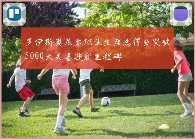 罗伊斯奥尼尔职业生涯总得分突破5000大关喜迎新里程碑