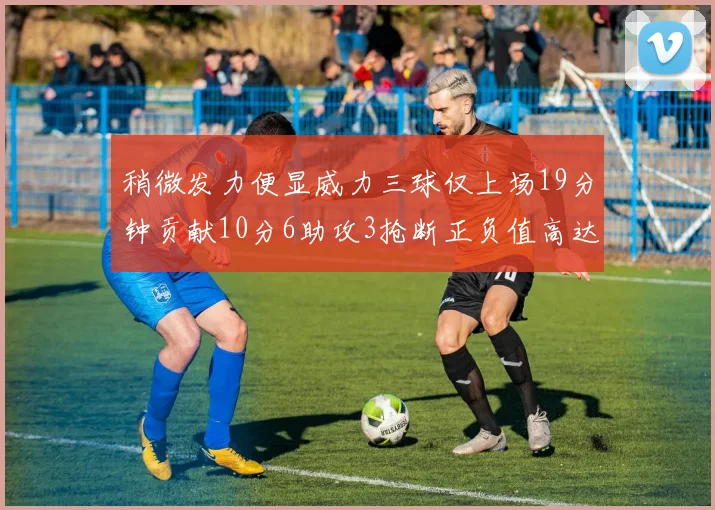 稍微发力便显威力三球仅上场19分钟贡献10分6助攻3抢断正负值高达22