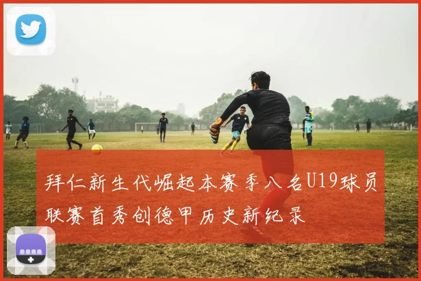 拜仁新生代崛起本赛季八名U19球员联赛首秀创德甲历史新纪录