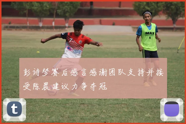 彭诗梦赛后感言感谢团队支持并接受陈晨建议力争夺冠
