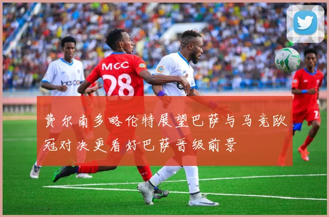 费尔南多略伦特展望巴萨与马竞欧冠对决更看好巴萨晋级前景