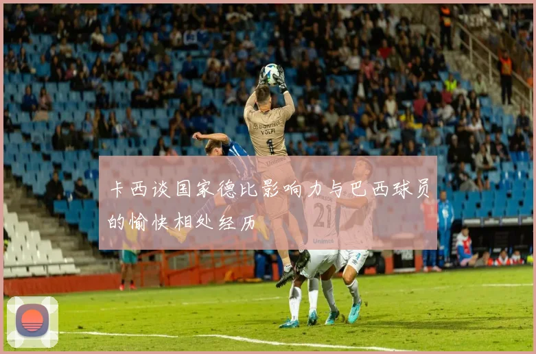 卡西谈国家德比影响力与巴西球员的愉快相处经历