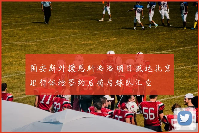 国安新外援恩科洛洛明日抵达北京进行体检签约后将与球队汇合