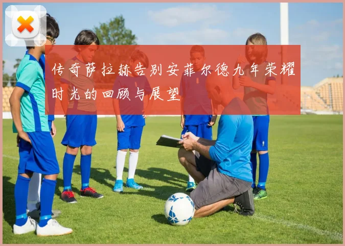 传奇萨拉赫告别安菲尔德九年荣耀时光的回顾与展望