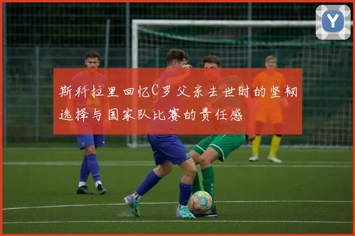 斯科拉里回忆C罗父亲去世时的坚韧选择与国家队比赛的责任感