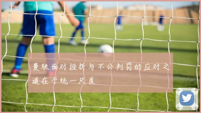 曼联面对挫折与不公判罚的应对之道在于统一尺度