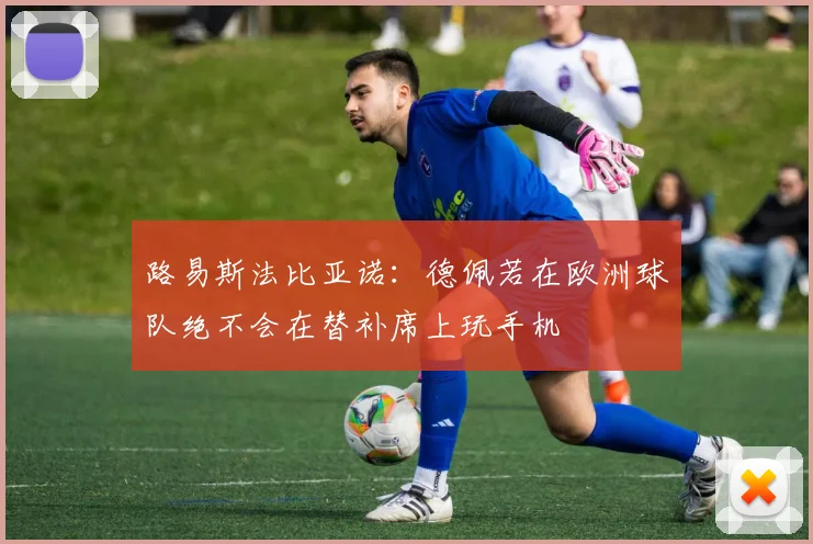 路易斯法比亚诺：德佩若在欧洲球队绝不会在替补席上玩手机