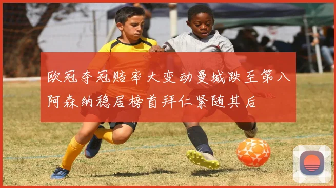 欧冠夺冠赔率大变动曼城跌至第八阿森纳稳居榜首拜仁紧随其后