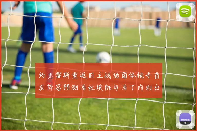 约克雷斯重返旧主战场葡体枪手首发阵容预测马杜埃凯与马丁内利出战