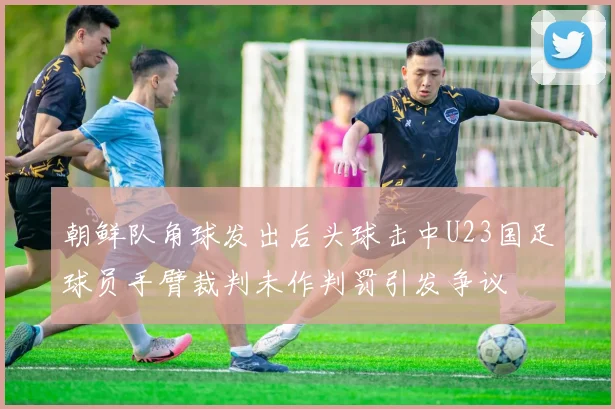 朝鲜队角球发出后头球击中U23国足球员手臂裁判未作判罚引发争议