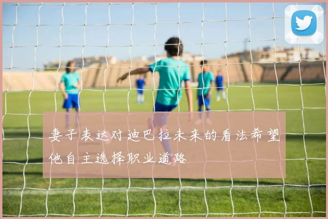 妻子表达对迪巴拉未来的看法希望他自主选择职业道路