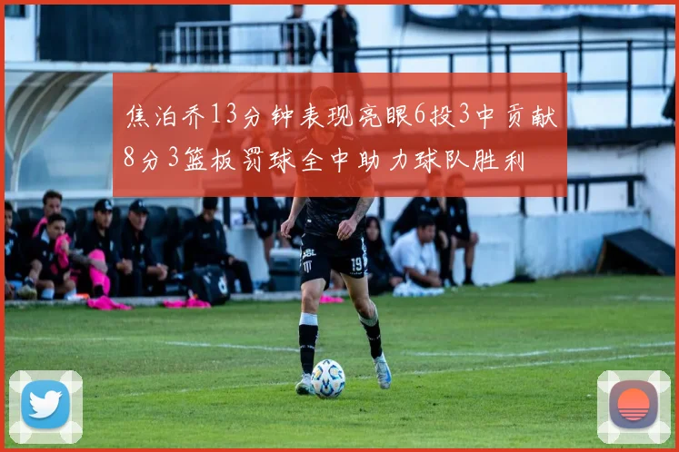 焦泊乔13分钟表现亮眼6投3中贡献8分3篮板罚球全中助力球队胜利