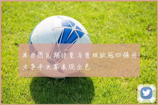 库尔图瓦期待皇马晋级欧冠四强并力争半决赛表现出色
