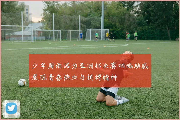 少年周雨诺为亚洲杯决赛呐喊助威展现青春热血与拼搏精神