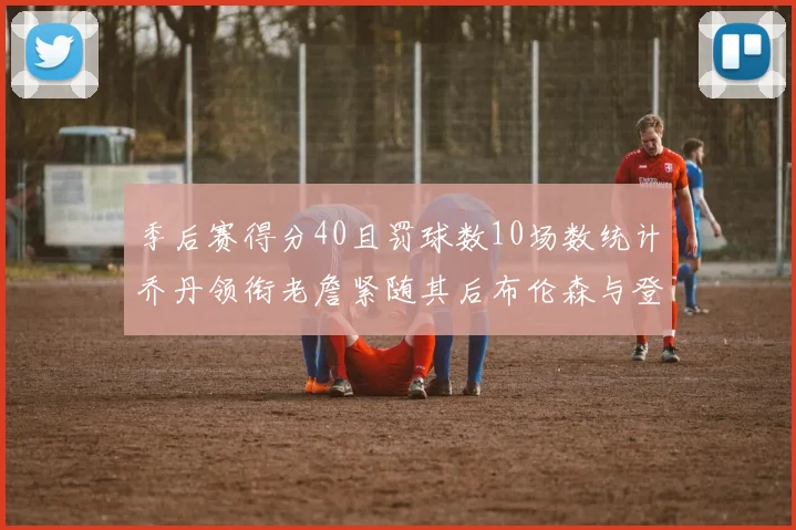 季后赛得分40且罚球数10场数统计乔丹领衔老詹紧随其后布伦森与登库并肩奋战