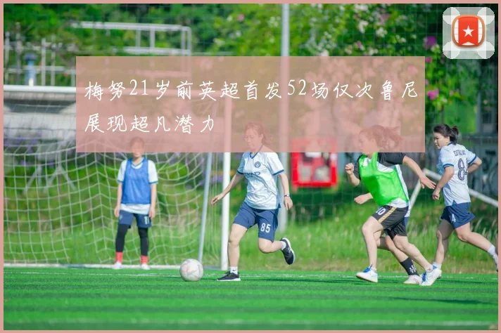梅努21岁前英超首发52场仅次鲁尼展现超凡潜力