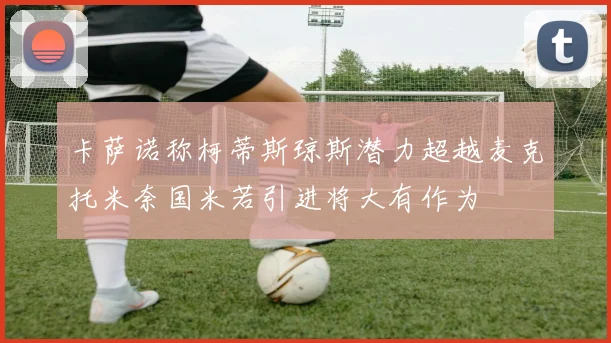 卡萨诺称柯蒂斯琼斯潜力超越麦克托米奈国米若引进将大有作为