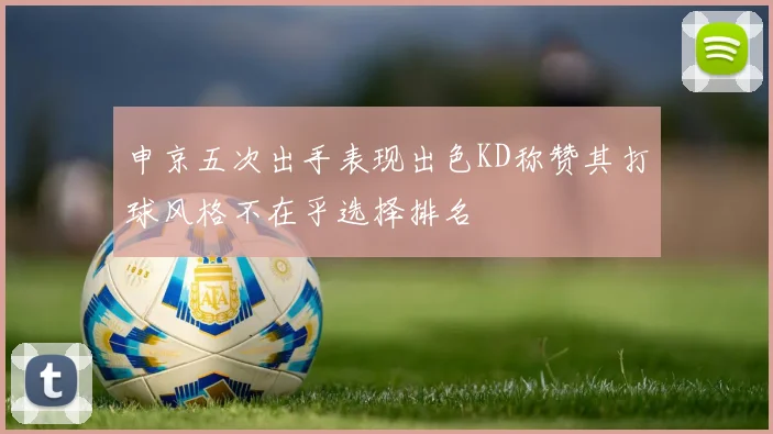 申京五次出手表现出色KD称赞其打球风格不在乎选择排名