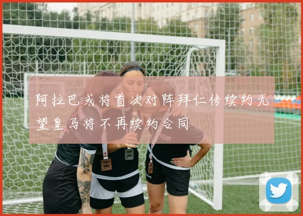阿拉巴或将首次对阵拜仁传续约无望皇马将不再续约合同