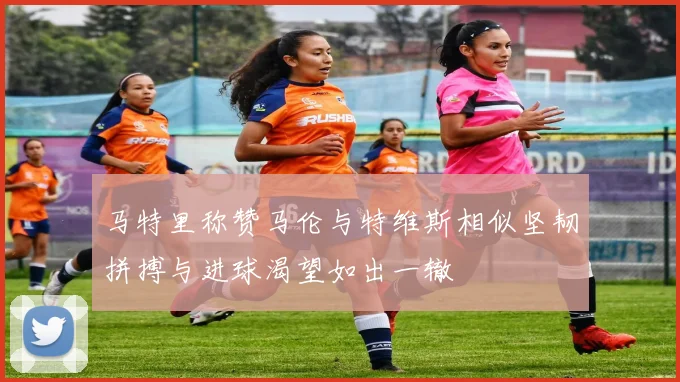 马特里称赞马伦与特维斯相似坚韧拼搏与进球渴望如出一辙
