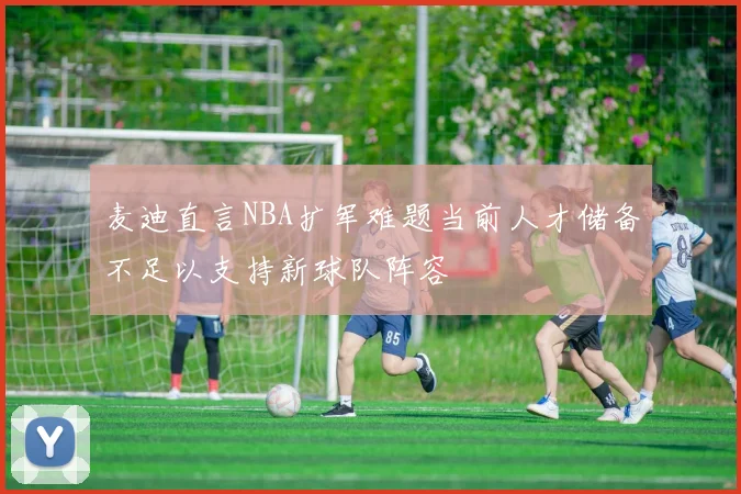 麦迪直言NBA扩军难题当前人才储备不足以支持新球队阵容