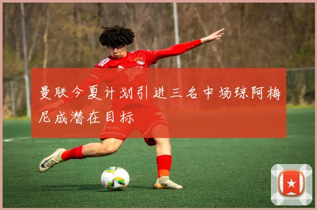 曼联今夏计划引进三名中场琼阿梅尼成潜在目标