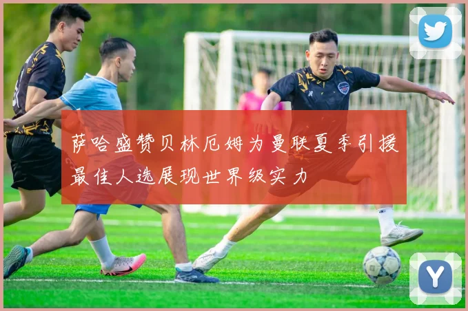 萨哈盛赞贝林厄姆为曼联夏季引援最佳人选展现世界级实力