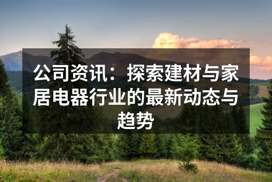 公司资讯：探索建材与家居电器行业的最新动态与趋势